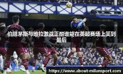 伯恩茅斯与维拉激战正酣谁能在英超赛场上笑到最后